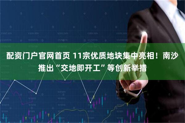 配资门户官网首页 11宗优质地块集中亮相！南沙推出“交地即开工”等创新举措
