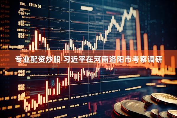 专业配资炒股 习近平在河南洛阳市考察调研