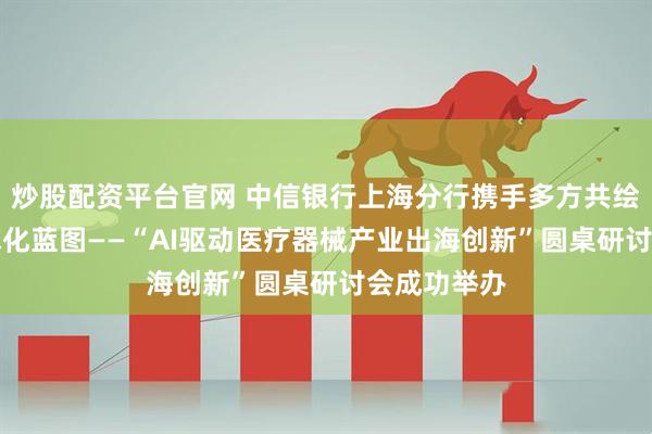 炒股配资平台官网 中信银行上海分行携手多方共绘AI医疗全球化蓝图——“AI驱动医疗器械产业出海创新”圆桌研讨会成功举办