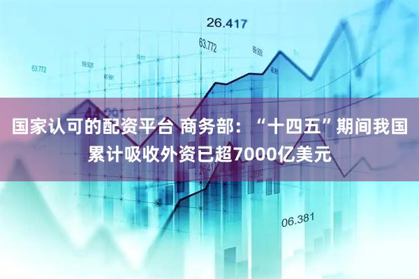 国家认可的配资平台 商务部：“十四五”期间我国累计吸收外资已超7000亿美元