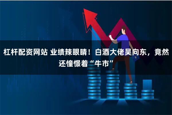 杠杆配资网站 业绩辣眼睛！白酒大佬吴向东，竟然还憧憬着“牛市”