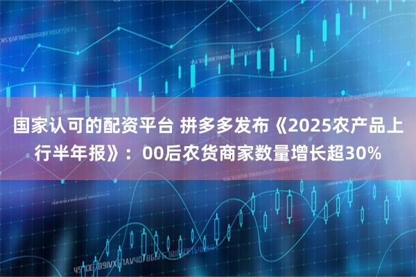 国家认可的配资平台 拼多多发布《2025农产品上行半年报》：00后农货商家数量增长超30%