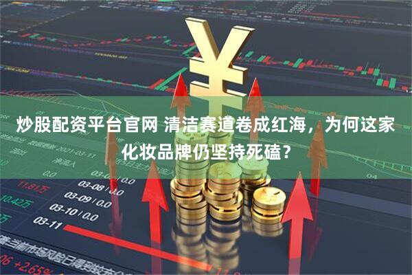 炒股配资平台官网 清洁赛道卷成红海，为何这家化妆品牌仍坚持死磕？