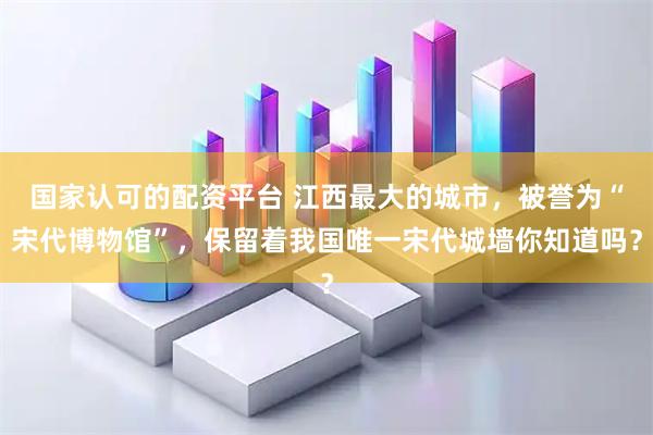 国家认可的配资平台 江西最大的城市，被誉为“宋代博物馆”，保留着我国唯一宋代城墙你知道吗？