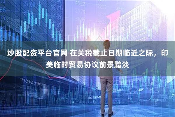 炒股配资平台官网 在关税截止日期临近之际，印美临时贸易协议前景黯淡