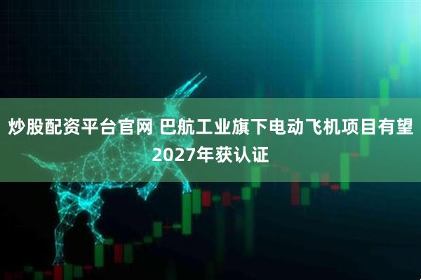 炒股配资平台官网 巴航工业旗下电动飞机项目有望2027年获认证