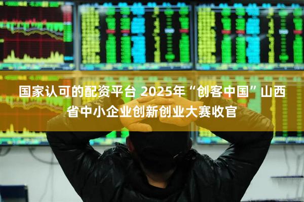 国家认可的配资平台 2025年“创客中国”山西省中小企业创新创业大赛收官