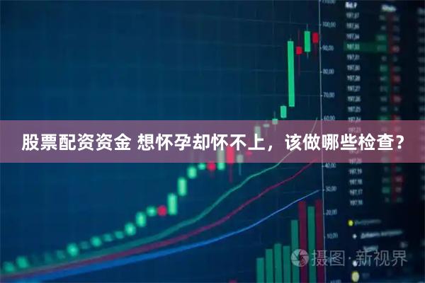 股票配资资金 想怀孕却怀不上，该做哪些检查？